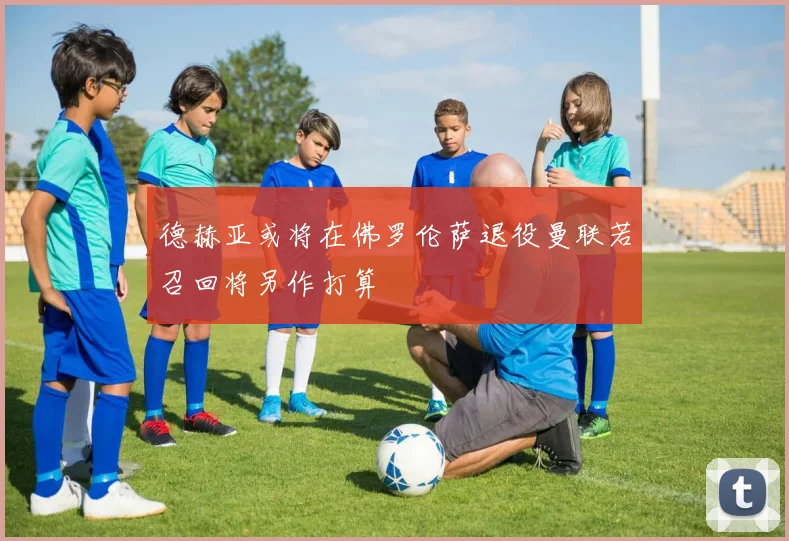 德赫亚或将在佛罗伦萨退役曼联若召回将另作打算