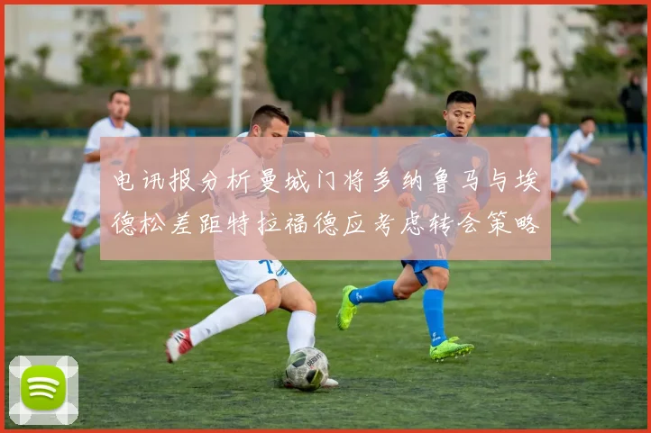 电讯报分析曼城门将多纳鲁马与埃德松差距特拉福德应考虑转会策略