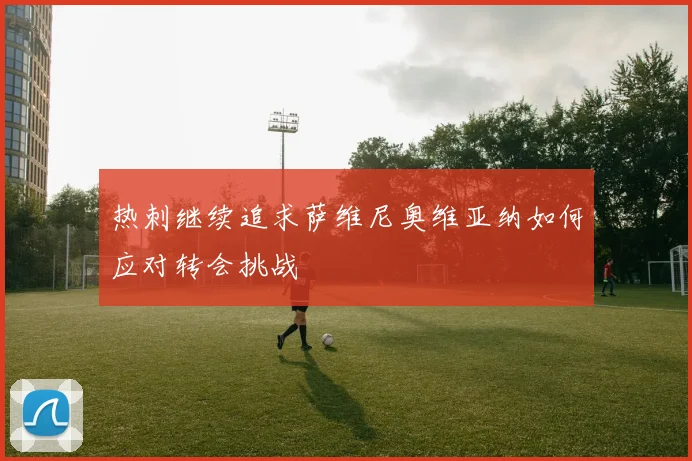 热刺继续追求萨维尼奥维亚纳如何应对转会挑战