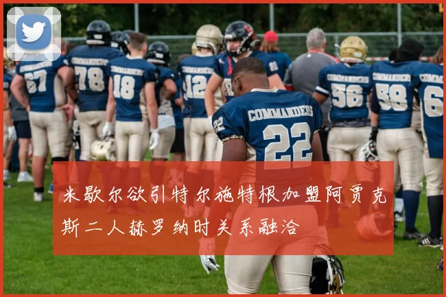 米歇尔欲引特尔施特根加盟阿贾克斯二人赫罗纳时关系融洽