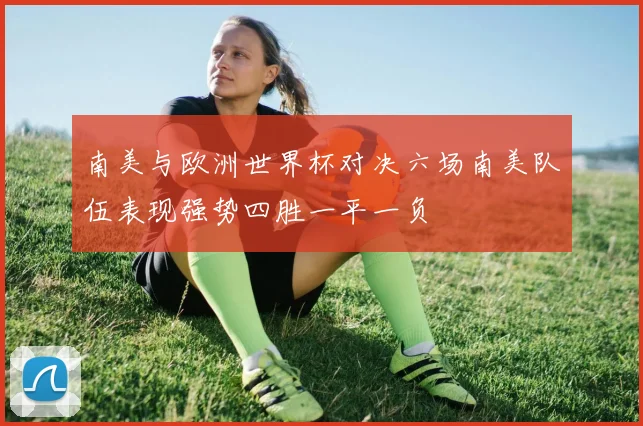 南美与欧洲世界杯对决六场南美队伍表现强势四胜一平一负
