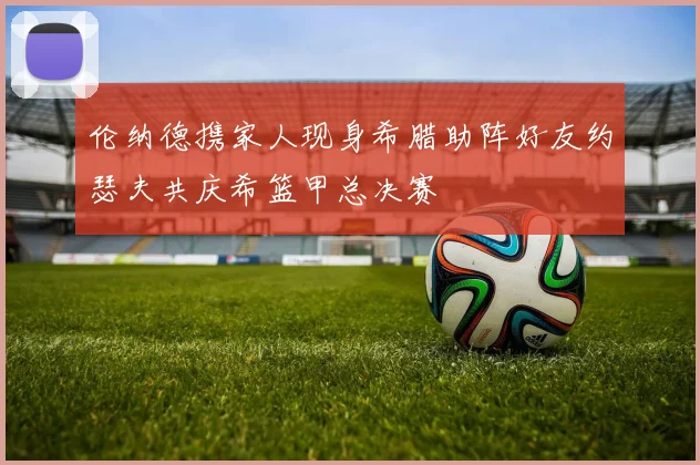 伦纳德携家人现身希腊助阵好友约瑟夫共庆希篮甲总决赛