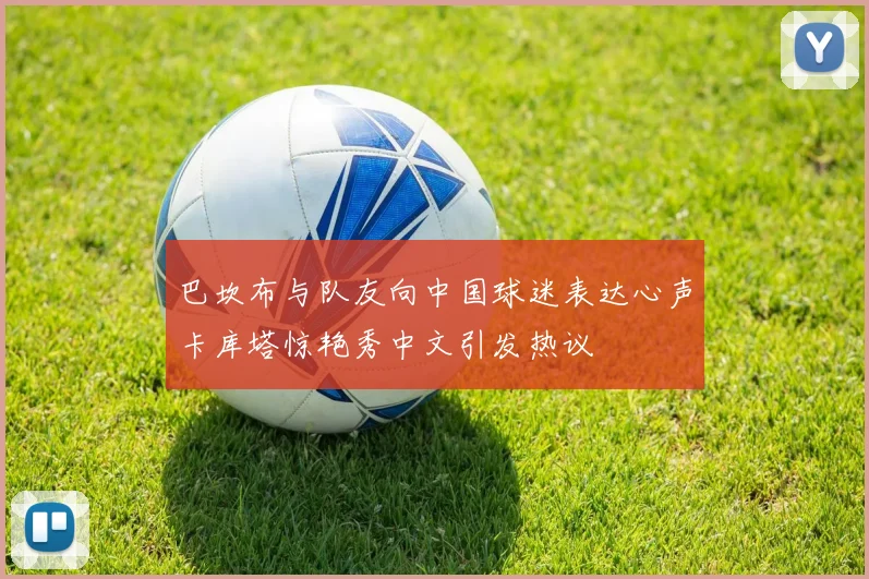 巴坎布与队友向中国球迷表达心声卡库塔惊艳秀中文引发热议