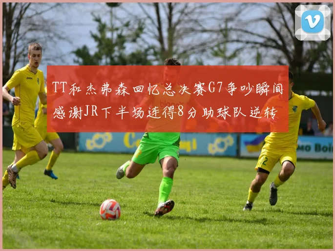 TT和杰弗森回忆总决赛G7争吵瞬间感谢JR下半场连得8分助球队逆转