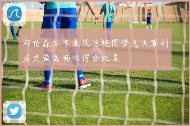 布伦森末节表现惊艳圆梦总决赛创历史最高场均得分纪录