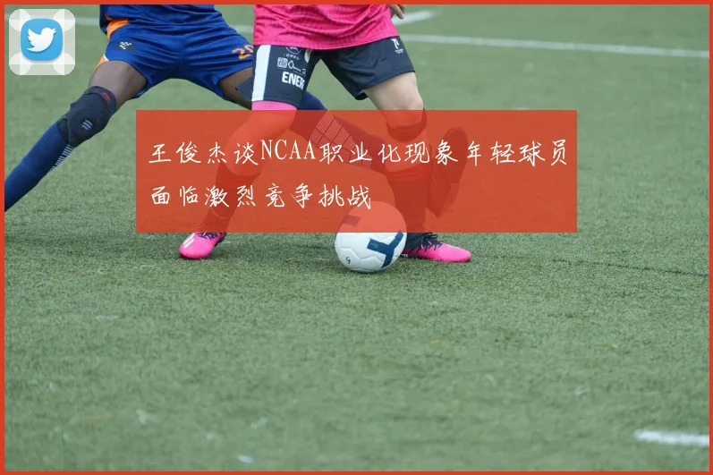 王俊杰谈NCAA职业化现象年轻球员面临激烈竞争挑战