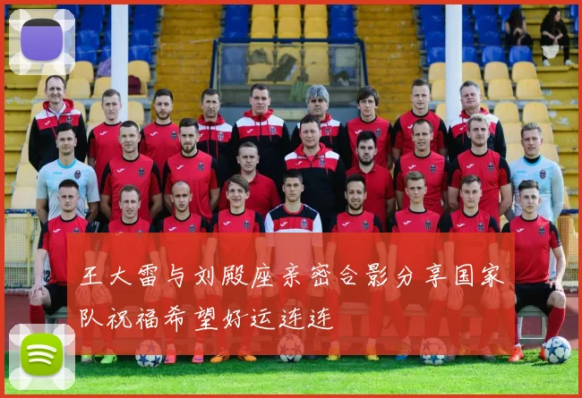 王大雷与刘殿座亲密合影分享国家队祝福希望好运连连