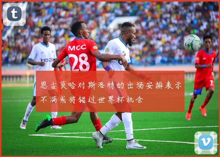 恩古莫哈对斯洛特的出场安排表示不满或将错过世界杯机会