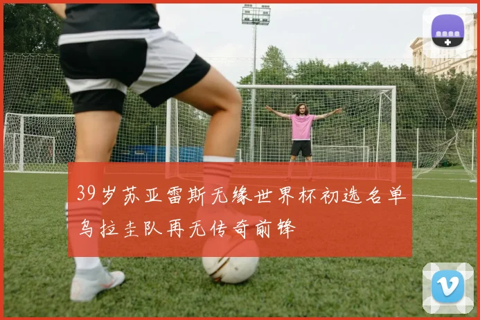 39岁苏亚雷斯无缘世界杯初选名单乌拉圭队再无传奇前锋