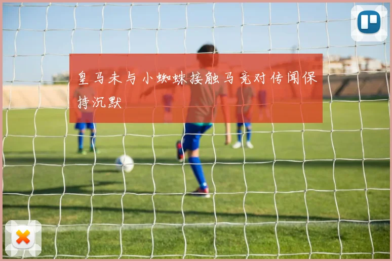皇马未与小蜘蛛接触马竞对传闻保持沉默