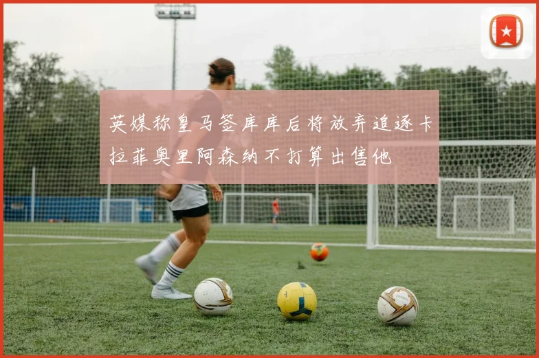 英媒称皇马签库库后将放弃追逐卡拉菲奥里阿森纳不打算出售他