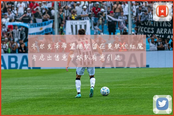 齐尔克泽希望继续留在曼联但红魔考虑出售意甲球队有意引进