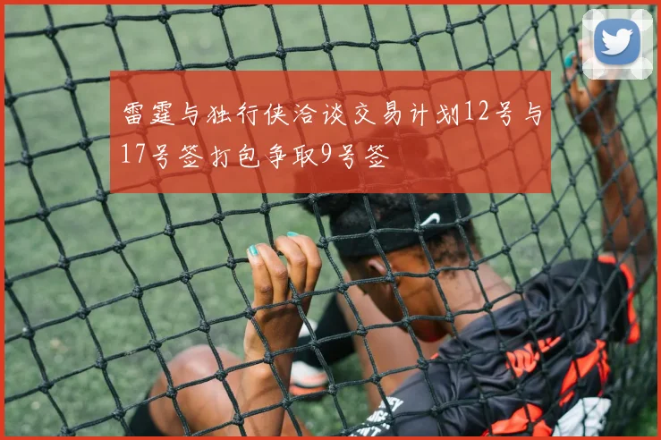 雷霆与独行侠洽谈交易计划12号与17号签打包争取9号签
