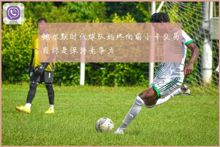 鲍尔默时代球队始终向前小卡交易目标是保持竞争力