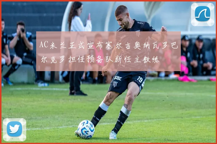 AC米兰正式宣布塞尔吉奥纳瓦罗巴尔克罗担任预备队新任主教练
