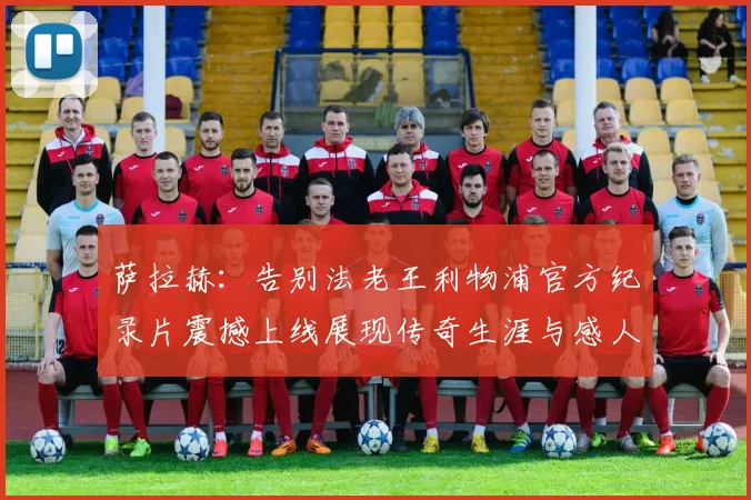 萨拉赫：告别法老王利物浦官方纪录片震撼上线展现传奇生涯与感人时刻