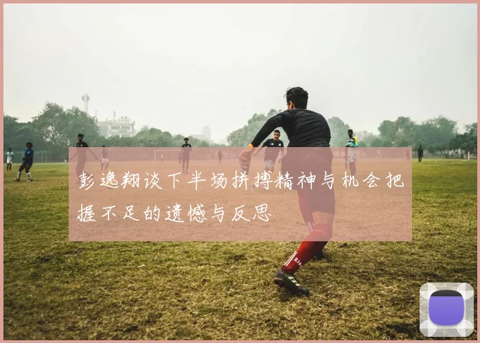 彭逸翔谈下半场拼搏精神与机会把握不足的遗憾与反思