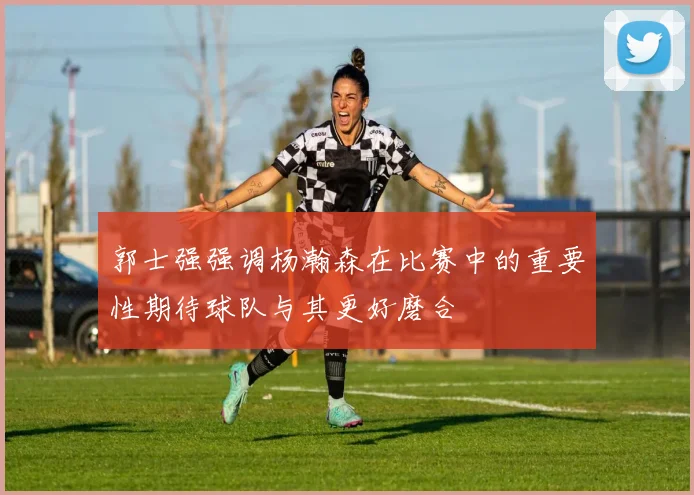 郭士强强调杨瀚森在比赛中的重要性期待球队与其更好磨合