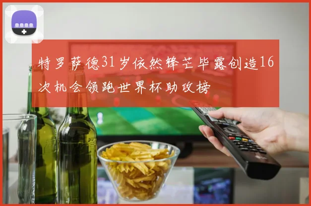 特罗萨德31岁依然锋芒毕露创造16次机会领跑世界杯助攻榜