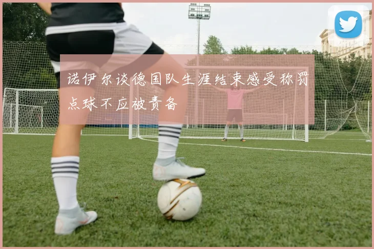 诺伊尔谈德国队生涯结束感受称罚点球不应被责备