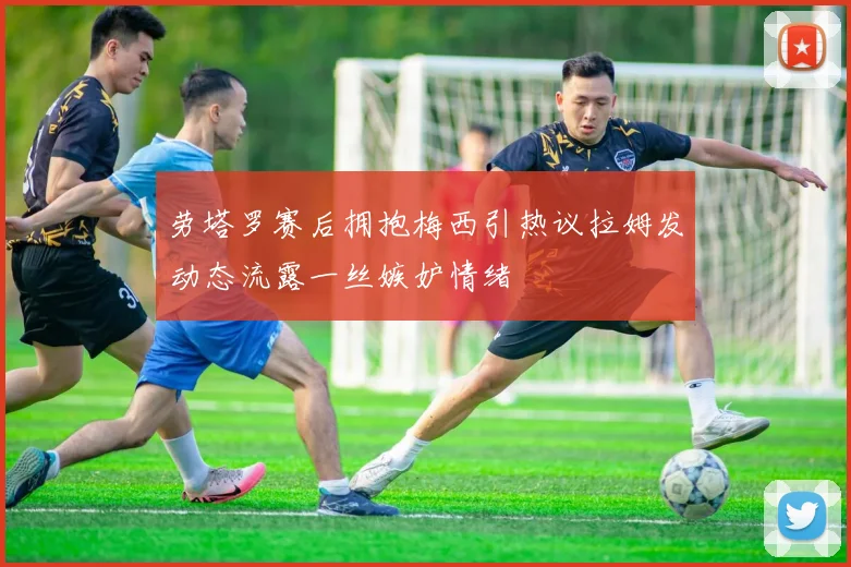劳塔罗赛后拥抱梅西引热议拉姆发动态流露一丝嫉妒情绪
